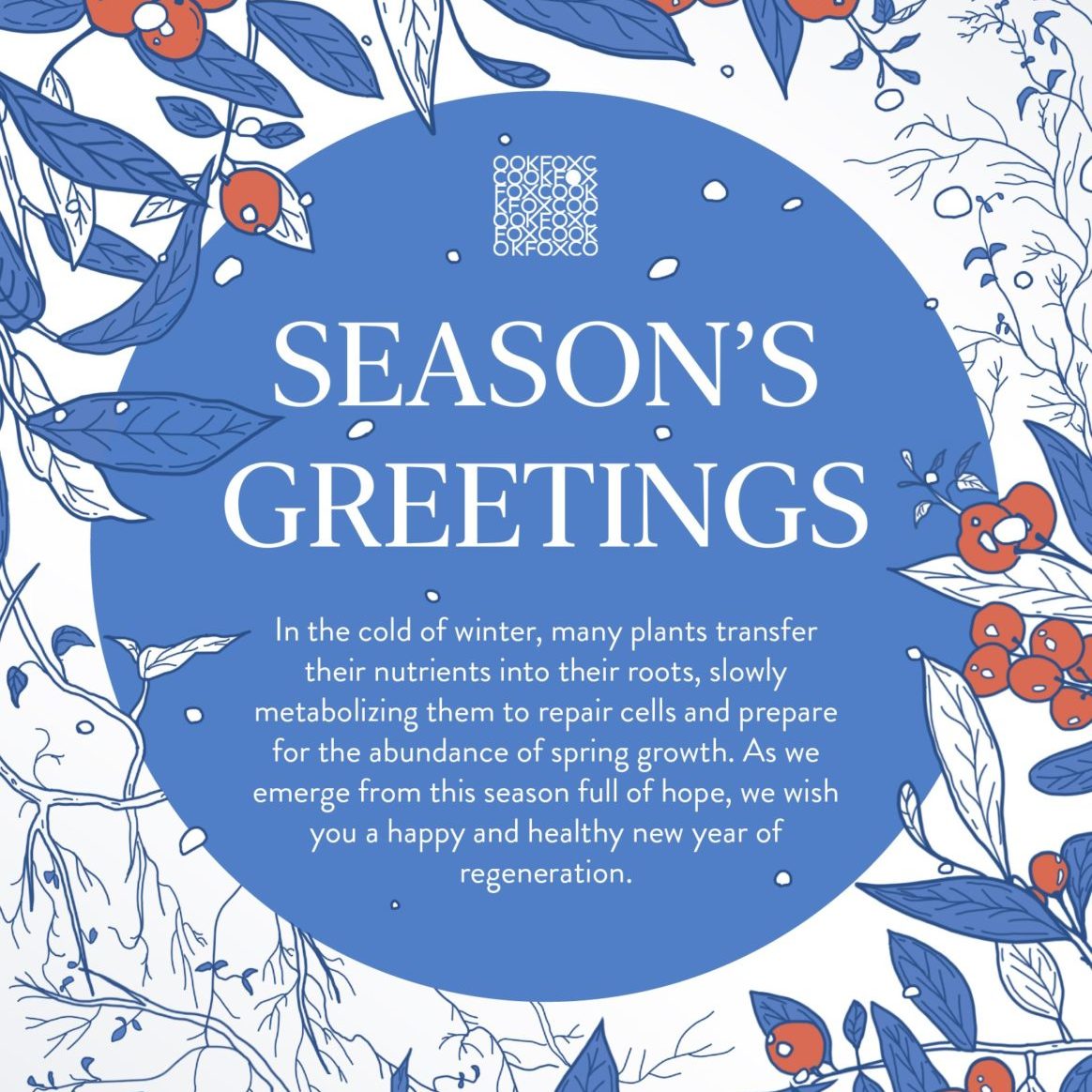 Season’s Greetings. In the cold of winter, many plants transfer their nutrients into their roots, slowly metabolizing them to repair cells and prepare for the abundance of spring growth. As we emerge from this season full of hope, we wish you a happy and healthy new year of regeneration.